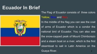 The Flag of Ecuador consists of three colors
Yellow, Blue and Red.
In the middle of the flag you can see the coat
of arms of Ecuador which is a condor the
national bird of Ecuador. You can also see
the snow-capped peak of Mount Chimborazo
and a steam boat on a river, which is the first
steamboat to sail in Latin America on the
Guaya River.
Ecuador In Brief
7
 