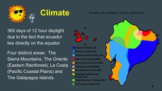 Climate
365 days of 12 hour daylight
due to the fact that ecuador
lies directly on the equator
Four distinct areas; The
Sierra Mountains, The Oriente
(Eastern Rainforest), La Costa
(Pacific Coastal Plains) and
The Galapagos Islands.
8
 