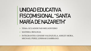 UNIDAD EDUCATIVA
FISCOMISIONAL “SANTA
MARÍA DE NAZARETH”
 TEMA: ECUADOR PAIS MEGADIVERSO
 MATERIA: BIOLOGIA
 INTEGRANTES: GENESIS VALENZUELA, ASHLEY MORA,
MICHAEL PEREZ, JOSIMAR ZAMBRANO.
 