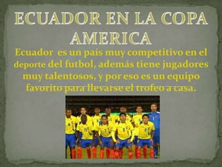 ECUADOR EN LA COPA AMERICA Ecuador  es un país muy competitivo en el deporte del futbol, además tiene jugadores muy talentosos, y por eso es un equipo favorito para llevarse el trofeo a casa.  