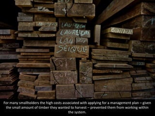 For many smallholders the high costs associated with applying for a management plan – given
the small amount of timber they wanted to harvest – prevented them from working within
the system.
 