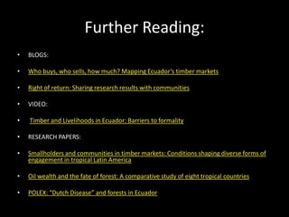Further Reading:
• BLOGS:
• Who buys, who sells, how much? Mapping Ecuador’s timber markets
• Right of return: Sharing research results with communities
• VIDEO:
• Timber and Livelihoods in Ecuador: Barriers to formality
• RESEARCH PAPERS:
• Smallholders and communities in timber markets: Conditions shaping diverse forms of
engagement in tropical Latin America
• Oil wealth and the fate of forest: A comparative study of eight tropical countries
• POLEX: “Dutch Disease” and forests in Ecuador
 
