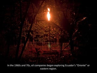 In the 1960s and 70s, oil companies began exploring Ecuador’s “Oriente” or
eastern region.
 