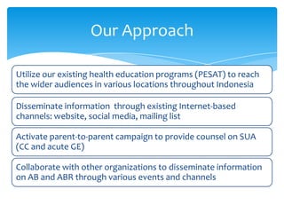 Our Approach
Utilize our existing health education programs (PESAT) to reach
the wider audiences in various locations throughout Indonesia
Disseminate information through existing Internet-based
channels: website, social media, mailing list

Activate parent-to-parent campaign to provide counsel on SUA
(CC and acute GE)
Collaborate with other organizations to disseminate information
on AB and ABR through various events and channels

 
