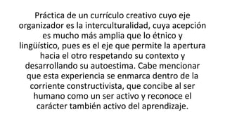 Práctica de un currículo creativo cuyo eje
organizador es la interculturalidad, cuya acepción
es mucho más amplia que lo étnico y
lingüístico, pues es el eje que permite la apertura
hacia el otro respetando su contexto y
desarrollando su autoestima. Cabe mencionar
que esta experiencia se enmarca dentro de la
corriente constructivista, que concibe al ser
humano como un ser activo y reconoce el
carácter también activo del aprendizaje.

 