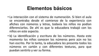 Elementos básicos
• La interacción con el sistema de numeración. Si bien el aula
se encontraba desde el comienzo de la experiencia con
afiches con números y letras, todavía los niños no podían
diferenciarlos. De ahí es que la educadora trabajó con los
niños en este aspecto.
• b) La identificación y escritura de los números. Hasta este
momento los niños conocen los números pero aún no los
han escrito. Por lo tanto, la educadora les presenta todos los
números en cartón y con diferentes texturas, para que
puedan sentirlo y ver su forma.

 