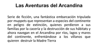 Las Aventuras del Arcandina
Serie de ficción, una fantástica embarcación tripulada
por muppets que representan a especies del continente
en peligro de extinción, quienes perdieron a sus
familias por la cacería y la destrucción de sus hábitats y
ahora navegan en el Arcandina por ríos, lagos y mares
del continente, enfrentándose a los villanos que
quieren destruir la Madre Tierra

 