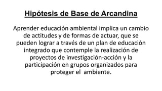 Hipótesis de Base de Arcandina
Aprender educación ambiental implica un cambio
de actitudes y de formas de actuar, que se
pueden lograr a través de un plan de educación
integrado que contemple la realización de
proyectos de investigación-acción y la
participación en grupos organizados para
proteger el ambiente.

 