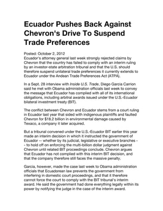 Ecuador Pushes Back Against
Chevron's Drive To Suspend
Trade Preferences
Posted: October 2, 2012
Ecuador's attorney general last week strongly rejected claims by
Chevron that the country has failed to comply with an interim ruling
by an investor-state arbitration tribunal and that the U.S. should
therefore suspend unilateral trade preferences it currently extends to
Ecuador under the Andean Trade Preferences Act (ATPA).

In a Sept. 28 interview with Inside U.S. Trade, Diego Garcia Carrion
said he met with Obama administration officials last week to convey
the message that Ecuador has complied with all of its international
obligations, including arbitral awards issued under the U.S.-Ecuador
bilateral investment treaty (BIT).

The conflict between Chevron and Ecuador stems from a court ruling
in Ecuador last year that sided with indigenous plaintiffs and faulted
Chevron for $18.2 billion in environmental damage caused by
Texaco, a company it later acquired.

But a tribunal convened under the U.S.-Ecuador BIT earlier this year
made an interim decision in which it instructed the government of
Ecuador -- whether by its judicial, legislative or executive branches -
- to hold off on enforcing the multi-billion dollar judgment against
Chevron until related BIT proceedings conclude. Chevron argues
that Ecuador has not complied with this interim BIT decision, and
that the company therefore still faces the massive penalty.

Garcia, however, made the case last week to Obama administration
officials that Ecuadorean law prevents the government from
interfering in domestic court proceedings, and that it therefore
cannot force the court to comply with the BIT tribunal's interim
award. He said the government had done everything legally within its
power by notifying the judge in the case of the interim award.
 