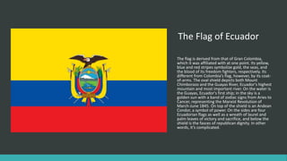 The Flag of Ecuador
The flag is derived from that of Gran Colombia,
which it was affiliated with at one point. Its yellow,
blue and red stripes symbolize gold, the seas, and
the blood of its freedom fighters, respectively. Its
different from Colombia’s flag, however, by its coat-
of-arms. The oval shield depicts both Mount
Chimborazo and the Guayas River, Ecuador's highest
mountain and most important river. On the water is
the Guayas, Ecuador's first ship; in the sky is a
golden sun with a band of zodiac signs from Aries to
Cancer, representing the Marxist Revolution of
March-June 1845. On top of the shield is an Andean
Condor, a symbol of power. On the sides are four
Ecuadorian flags as well as a wreath of laurel and
palm leaves of victory and sacrifice, and below the
shield is the fasces of republican dignity. In other
words, it’s complicated.
 