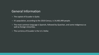 General Information
• The capital of Ecuador is Quito.
• It’s population, according to the 2010 Census, is 14,483,499 people.
• The most common language is Spanish, followed by Quechan, and some indigenous as
well as foreign minorities.
• The currency of Ecuador is the U.S. Dollar.
 
