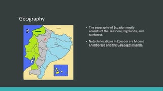 Geography
• The geography of Ecuador mostly
consists of the seashore, highlands, and
rainforest.
• Notable locations in Ecuador are Mount
Chimborazo and the Galapagos Islands.
 