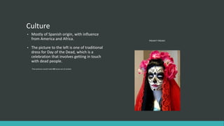 Culture
• Mostly of Spanish origin, with influence
from America and Africa.
• The picture to the left is one of traditional
dress for Day of the Dead, which is a
celebration that involves getting in touch
with dead people.
That sentence would make NO sense out of context.
FREAKY? FREAKY.
 