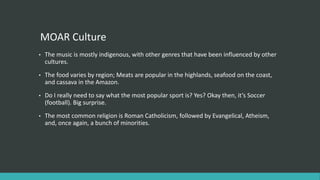MOAR Culture
• The music is mostly indigenous, with other genres that have been influenced by other
cultures.
• The food varies by region; Meats are popular in the highlands, seafood on the coast,
and cassava in the Amazon.
• Do I really need to say what the most popular sport is? Yes? Okay then, it’s Soccer
(football). Big surprise.
• The most common religion is Roman Catholicism, followed by Evangelical, Atheism,
and, once again, a bunch of minorities.
 