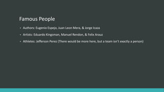 Famous People
• Authors: Eugenio Espejo, Juan Leon Mera, & Jorge Icaza
• Artists: Eduardo Kingsman, Manuel Rendon, & Felix Arauz
• Athletes: Jefferson Perez (There would be more here, but a team isn’t exactly a person)
 
