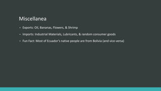 Miscellanea
• Exports: Oil, Bananas, Flowers, & Shrimp
• Imports: Industrial Materials, Lubricants, & random consumer goods
• Fun Fact: Most of Ecuador’s native people are from Bolivia (and vice-versa)
 