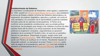 Establecimiento de Gobierno 
La Asamblea Constituyente de Riobamba, entre agosto y septiembre 
de 1830, expidió la Primera Carta Magna del Ecuador, que estableció 
la forma de Estado unitaria, la forma de Gobierno democrática y la 
separación de poderes (legislativo, ejecutivo y judicial), así como el 
voto censitario y la concesión de la nacionalidad a quienes hubieren 
formado parte de los ejércitos emancipadores. A Flores se le 
confirmó como presidente constitucional, pero su errada política 
económica, los privilegios que otorgó a los militares (muchos de ellos 
nacidos fuera del Ecuador) y la virtual supresión de las libertades 
públicas le enajenaron simpatías, organizándose la oposición 
alrededor de la sociedad El Quiteño Libre, el cual era un periódico 
famoso en esa época. Dispersado el grupo, surgió como rival 
peligroso Vicente Rocafuerte, 1835-1839 hasta el momento en que 
pactó con Flores y le sustituyó en el mando. Rocafuerte impulsó el 
desarrollo cultural. Le reemplazó el propio Flores (1839-43), quien 
trató de seguir en la presidencia, pero en 1845 tuvo que aceptar el 
destierro a consecuencia de la Revolución Marcista, que estalló 
en Guayaquil. 
 
