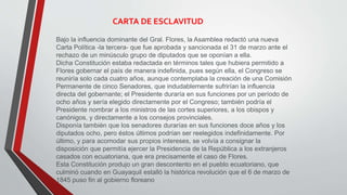 CARTA DE ESCLAVITUD 
Bajo la influencia dominante del Gral. Flores, la Asamblea redactó una nueva 
Carta Política -la tercera- que fue aprobada y sancionada el 31 de marzo ante el 
rechazo de un minúsculo grupo de diputados que se oponían a ella. 
Dicha Constitución estaba redactada en términos tales que hubiera permitido a 
Flores gobernar el país de manera indefinida, pues según ella, el Congreso se 
reuniría solo cada cuatro años, aunque contemplaba la creación de una Comisión 
Permanente de cinco Senadores, que indudablemente sufrirían la influencia 
directa del gobernante; el Presidente duraría en sus funciones por un período de 
ocho años y sería elegido directamente por el Congreso; también podría el 
Presidente nombrar a los ministros de las cortes superiores, a los obispos y 
canónigos, y directamente a los consejos provinciales. 
Disponía también que los senadores durarías en sus funciones doce años y los 
diputados ocho, pero éstos últimos podrían ser reelegidos indefinidamente. Por 
último, y para acomodar sus propios intereses, se volvía a consignar la 
disposición que permitía ejercer la Presidencia de la República a los extranjeros 
casados con ecuatoriana, que era precisamente el caso de Flores. 
Esta Constitución produjo un gran descontento en el pueblo ecuatoriano, que 
culminó cuando en Guayaquil estalló la histórica revolución que el 6 de marzo de 
1845 puso fin al gobierno floreano 
 