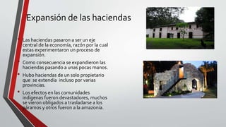 Expansión de las haciendas 
• Las haciendas pasaron a ser un eje 
central de la economía, razón por la cual 
estas experimentaron un proceso de 
expansión. 
• Como consecuencia se expandieron las 
haciendas pasando a unas pocas manos. 
• Hubo haciendas de un solo propietario 
que se extendía incluso por varias 
provincias. 
• Los efectos en las comunidades 
indígenas fueron devastadores, muchos 
se vieron obligados a trasladarse a los 
páramos y otros fueron a la amazonia. 
 