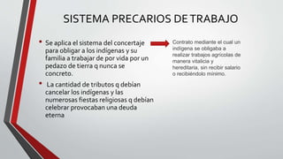 SISTEMA PRECARIOS DE TRABAJO 
• Se aplica el sistema del concertaje 
para obligar a los indígenas y su 
familia a trabajar de por vida por un 
pedazo de tierra q nunca se 
concreto. 
• La cantidad de tributos q debían 
cancelar los indígenas y las 
numerosas fiestas religiosas q debían 
celebrar provocaban una deuda 
eterna 
Contrato mediante el cual un 
indígena se obligaba a 
realizar trabajos agrícolas de 
manera vitalicia y 
hereditaria, sin recibir salario 
o recibiéndolo mínimo. 
 