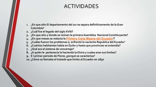 ACTIVIDADES 
1. ¿En que año El departamento del sur se separa definitivamente de la Gran 
Colombia? 
2. ¿Cuál fue el legado del siglo XVIIi? 
3. ¿En que año y donde se reúnen la primera Asamblea Nacional Constituyente? 
4. ¿En que meses se redacta la Primera Carta Magna del Ecuador? 
5. ¿Cuáles fueron los problemas q enfrentó la naciente Republica del Ecuador’ 
6. ¿Cuántos habitantes había en Quito y hasta que provincias se extendía? 
7. ¿Qué era el sistema de concertaje? 
8. ¿A quién le pertenecía la hacienda la Elvira y cuales eran sus límites? 
9. E l primer periodo de Flores ¿porqué se caracteriza? 
10. ¿Cómo se llamaba el tratado que limito al Ecuador en 1830 
