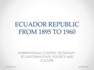 ECUADOR REPUBLIC
           FROM 1895 TO 1960


              INTERNATIONAL CONTEXT, ECONOMY,
                ECUADORIAN STATE, POLITICS AND
                          CULTURE
Footer Text                                      2/20/2013   1
 