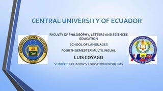 CENTRAL UNIVERSITY OF ECUADOR
FACULTYOF PHILOSOPHY, LETTERSAND SCIENCES
EDUCATION
SCHOOL OF LANGUAGES
FOURTH SEMESTER MULTILINGUAL
LUIS COYAGO
SUBJECT: ECUADOR’S EDUCATION PROBLEMS
 