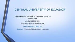 CENTRAL UNIVERSITY OF ECUADOR
FACULTYOF PHILOSOPHY, LETTERSAND SCIENCES
EDUCATION
LANGUAGES SCHOOL
FIVETH SEMESTER MULTILINGUAL
NAME:ASIMBAYA MIREYAA
SUBJECT: ECUADOR’S EDUCATION PROBLEMS
 