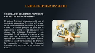 CAPITULO 8: SISTEMA FINANCIERO
SIGNIFICACIÓN DEL SISTEMA FINANCIERO
EN LA ECONOMÍA ECUATORIANA
El sistema financiero ecuatoriano está bajo el
control del Ministerio de Economía y Finanzas,
de la Superintendencia de bancos y el Banco
Central. La Función principal de estos son la
supervisión y control de las actividades que
ejercen las entidades financieras y de
Seguridad Social, públicas y privadas y deja
citar que las actividades económicas se
realicen con normalidad, así como evaluar,
monitorear y controlar la cantidad de dinero de
la economía y revisar la integridad
transparencia y seguridad de los recursos del
Estado
 
