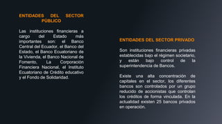 ENTIDADES DEL SECTOR
PÙBLICO
Las instituciones financieras a
cargo del Estado más
importantes son: el Banco
Central del Ecuador, el Banco del
Estado, el Banco Ecuatoriano de
la Vivienda, el Banco Nacional de
Fomento, La Corporación
Financiera Nacional, el Instituto
Ecuatoriano de Crédito educativo
y el Fondo de Solidaridad.
ENTIDADES DEL SECTOR PRIVADO
Son instituciones financieras privadas
establecidas bajo el régimen societario,
y están bajo control de la
superintendencia de Bancos.
Existe una alta concentración de
capitales en el sector, los diferentes
bancos son controlados por un grupo
reducido de accionistas que controlan
los créditos de forma vinculada. En la
actualidad existen 25 bancos privados
en operación.
 