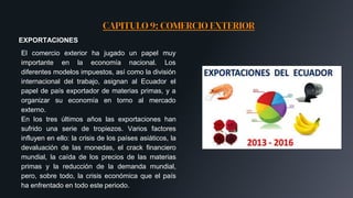 CAPITULO 9: COMERCIO EXTERIOR
EXPORTACIONES
El comercio exterior ha jugado un papel muy
importante en la economía nacional. Los
diferentes modelos impuestos, así como la división
internacional del trabajo, asignan al Ecuador el
papel de país exportador de materias primas, y a
organizar su economía en torno al mercado
externo.
En los tres últimos años las exportaciones han
sufrido una serie de tropiezos. Varios factores
influyen en ello: la crisis de los países asiáticos, la
devaluación de las monedas, el crack financiero
mundial, la caída de los precios de las materias
primas y la reducción de la demanda mundial,
pero, sobre todo, la crisis económica que el país
ha enfrentado en todo este periodo.
 