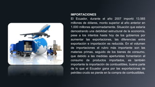 IMPORTACIONES
El Ecuador, durante el año 2007 importó 13.565
millones de dólares, monto superior al año anterior en
1.000 millones aproximadamente. Situación que estaría
demostrando una debilidad estructural de la economía,
pese a los intentos hasta hoy de los gobiernos por
aumentar las exportaciones, las diferencias entre
exportación e importación es reducida. En el volumen
de importaciones el rubro más importante son las
materias primas, seguido de los bienes de consumo,
que debido a las medidas aperturistas fomentaron el
consumo de productos importados, es también
importante la importación de combustibles, buena parte
de lo que el Ecuador gana por las exportaciones de
petróleo crudo se pierde en la compra de combustibles.
 