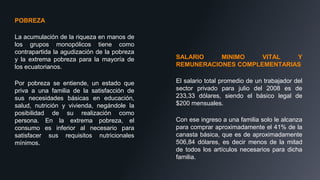 POBREZA
La acumulación de la riqueza en manos de
los grupos monopólicos tiene como
contrapartida la agudización de la pobreza
y la extrema pobreza para la mayoría de
los ecuatorianos.
Por pobreza se entiende, un estado que
priva a una familia de la satisfacción de
sus necesidades básicas en educación,
salud, nutrición y vivienda, negándole la
posibilidad de su realización como
persona. En la extrema pobreza, el
consumo es inferior al necesario para
satisfacer sus requisitos nutricionales
mínimos.
SALARIO MINIMO VITAL Y
REMUNERACIONES COMPLEMENTARIAS
El salario total promedio de un trabajador del
sector privado para julio del 2008 es de
233,33 dólares, siendo el básico legal de
$200 mensuales.
Con ese ingreso a una familia solo le alcanza
para comprar aproximadamente el 41% de la
canasta básica, que es de aproximadamente
506,84 dólares, es decir menos de la mitad
de todos los artículos necesarios para dicha
familia.
 