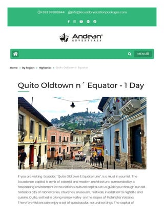 If you are visiting  Ecuador, “Quito Oldtown & Equator Line”, is a must in your list. The
Ecuadorian capital, is a mix of colonial and modern architecture, surrounded by a
fascinating environment in the nation’s cultural capital. Let us guide you through our old
historical city of monasteries, churches, museums, festivals, in addition to nightlife and
cuisine. Quito, settled in a long narrow valley  on the slopes of Pichincha Volcano.
Therefore visitors can enjoy a set of spectacular, natural settings. The capital of
Home > By Region > Highlands > Quito Oldtown n´ Equator
Quito Oldtown n´ Equator - 1 Day
+593 995198944 info@ecuadorvacationpackages.com
MENU
 