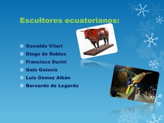 Escultores ecuatorianos:
 Oswaldo Viteri

 Diego de Robles
 Francisco Durini
 Galo Galecio
 Luis Gómez Albán
 Bernardo de Legarda

 
