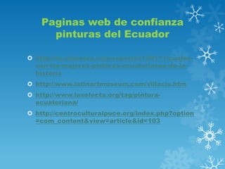 Paginas web de confianza
pinturas del Ecuador
 http://es.classora.com/reports/l130111/cualesson-los-mejores-pintores-ecuatorianos-de-lahistoria
 http://www.latinartmuseum.com/villacis.htm
 http://www.laselecta.org/tag/pinturaecuatoriana/
 http://centroculturalpuce.org/index.php?option
=com_content&view=article&id=103

 