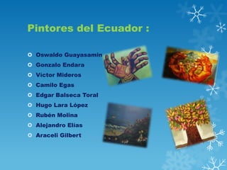Pintores del Ecuador :
 Oswaldo Guayasamin
 Gonzalo Endara
 Víctor Mideros
 Camilo Egas
 Edgar Balseca Toral
 Hugo Lara López
 Rubén Molina
 Alejandro Elías
 Araceli Gilbert

 