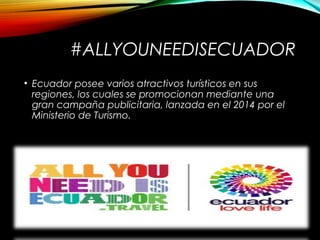 #ALLYOUNEEDISECUADOR
• Ecuador posee varios atractivos turísticos en sus
regiones, los cuales se promocionan mediante una
gran campaña publicitaria, lanzada en el 2014 por el
Ministerio de Turismo.
 