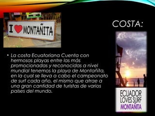 COSTA:
• La costa Ecuatoriana Cuenta con
hermosas playas entre las más
promocionadas y reconocidas a nivel
mundial tenemos la playa de Montañita,
en la cual se lleva a cabo el campeonato
de surf cada año, el mismo que atrae a
una gran cantidad de turistas de varios
países del mundo.
 