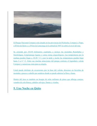 El Parque Nacional Cotopaxi está situado en las provincias de Pichincha, Cotopaxi y Napo,
a 60 km de Quito y a 30 km de Latacunga en la altitud de 5897 m sobre el nivel del mar.
Se extiende por 333,93 kilómetros cuadrados e incluye las montañas Rumiñahui y
Sincholagua; Limpiopungo laguna y varias ruinas arqueológicas. Las temperaturas por la
mañana pueden llegar a 18-20 ° C y por la tarde y noche las temperaturas pueden bajar
hasta 3 a 4 ° C. Entre sus muchas atracciones del parque contiene el legendario volcán
Cotopaxi y numerosas rutas para su alegría.
Usted puede disfrutar de excursiones por la base del volcán, descenso en bicicleta de
montaña y paseos a caballo por senderos donde se puede admirar la flora y fauna.
Dentro del área es también un bosque de ocho millones de pinos que alberga conejos,
venados de cola blanca, caballos salvajes, llamas y vicuñas.
9. Una Noche en Quito
 