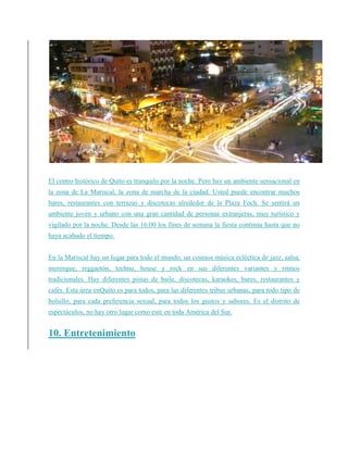 El centro histórico de Quito es tranquilo por la noche. Pero hay un ambiente sensacional en
la zona de La Mariscal, la zona de marcha de la ciudad. Usted puede encontrar muchos
bares, restaurantes con terrazas y discotecas alrededor de la Plaza Foch. Se sentirá un
ambiente joven y urbano con una gran cantidad de personas extranjeras, muy turístico y
vigilado por la noche. Desde las 16:00 los fines de semana la fiesta continúa hasta que no
haya acabado el tiempo.
En la Mariscal hay un lugar para todo el mundo, un cosmos música ecléctica de jazz, salsa,
merengue, reggaetón, techno, house y rock en sus diferentes variantes y ritmos
tradicionales. Hay diferentes pistas de baile, discotecas, karaokes, bares, restaurantes y
cafés. Esta área enQuito es para todos, para las diferentes tribus urbanas, para todo tipo de
bolsillo, para cada preferencia sexual, para todos los gustos y sabores. Es el distrito de
espectáculos, no hay otro lugar como este en toda América del Sur.
10. Entretenimiento
 