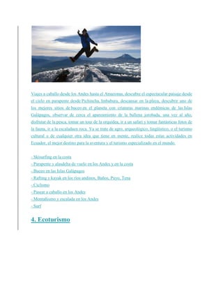 Viajes a caballo desde los Andes hasta el Amazonas, descubre el espectacular paisaje desde
el cielo en parapente desde Pichincha, Imbabura, descansar en la playa, descubrir uno de
los mejores sitios de buceo en el planeta con criaturas marinas endémicas de las Islas
Galápagos, observar de cerca el apareamiento de la ballena jorobada, una vez al año,
disfrutar de la pesca, tomar un tour de la orquídea, ir a un safari y tomar fantásticas fotos de
la fauna, ir a la escaladaen roca. Ya se trate de agro, arqueológico, lingüístico, o el turismo
cultural o de cualquier otra idea que tiene en mente, realice todas estas actividades en
Ecuador, el mejor destino para la aventura y el turismo especializado en el mundo.
- Skisurfing en la costa
- Parapente y alasdelta de vuelo en los Andes y en la costa
- Buceo en las Islas Galápagos
- Rafting y kayak en los ríos andinos, Baños, Puyo, Tena
- Ciclismo
- Pasear a caballo en los Andes
- Montañismo y escalada en los Andes
- Surf
4. Ecoturismo
 