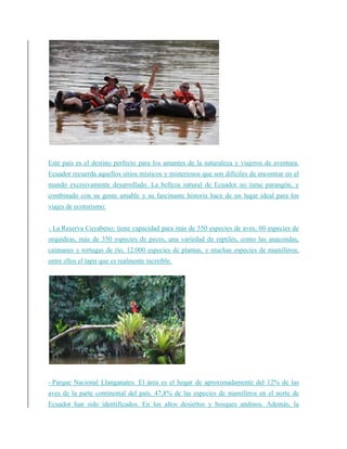 Este país es el destino perfecto para los amantes de la naturaleza y viajeros de aventura.
Ecuador recuerda aquellos sitios místicos y misteriosos que son difíciles de encontrar en el
mundo excesivamente desarrollado. La belleza natural de Ecuador no tiene parangón, y
combinado con su gente amable y su fascinante historia hace de un lugar ideal para los
viajes de ecoturismo:
- La Reserva Cuyabeno: tiene capacidad para más de 550 especies de aves, 60 especies de
orquídeas, más de 350 especies de peces, una variedad de reptiles, como las anacondas,
caimanes y tortugas de río, 12.000 especies de plantas, y muchas especies de mamíferos,
entre ellos el tapir que es realmente increíble.
- Parque Nacional Llanganates: El área es el hogar de aproximadamente del 12% de las
aves de la parte continental del país. 47,8% de las especies de mamíferos en el norte de
Ecuador han sido identificados. En los altos desiertos y bosques andinos. Además, la
 