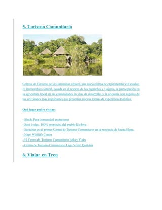 5. Turismo Comunitario
Centros de Turismo de la Comunidad ofrecen una nueva forma de experimentar el Ecuador.
El intercambio cultural, basada en el respeto de los lugareños y viajeros, la participación en
la agricultura local en las comunidades en vías de desarrollo, y la artesanía son algunas de
las actividades más importantes que presentan nuevas formas de experiencia turística.
Qué lugar podre visitar:
- Sinchi Pura comunidad ecoturismo
- Sani Lodge, 100% propiedad del pueblo Kichwa
- Sacachún es el primer Centro de Turismo Comunitario en la provincia de Santa Elena.
- Napo Wildlife Center
- El Centro de Turismo Comunitario Ishkay Yaku
- Centro de Turismo Comunitario Lago Verde Quilotoa
6. Viajar en Tren
 