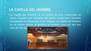 LA CAPILLA DEL HOMBRE
• La Capilla del Hombre es un museo de arte, construido en
Quito, Ecuador por iniciativa del pintor ecuatoriano Oswaldo
Guayasamin en homenaje al ser humano. La Capilla del Hombre
es un tributo donde se glorifica al hombre como tal, que por
más de 500 años se vio reprimido.
 