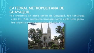 CATEDRAL METROPOLITANA DE
GUAYAQUIL
• Se encuentra en pleno centro de Guayaquil, fue construida
entre los 1547, cuenta con hermosas torres estilo semi gótico,
fue la iglesia matriz a mediados del siglo XVI.
 