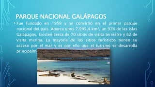 PARQUE NACIONAL GALÁPAGOS
• Fue fundado en 1959 y se convirtió en el primer parque
nacional del país. Abarca unos 7.995,4 km², un 97% de las islas
Galápagos. Existen cerca de 70 sitios de visita terrestre y 62 de
visita marina. La mayoría de los sitios turísticos tienen su
acceso por el mar y es por ello que el turismo se desarrolla
principalmente mediante grupos organizados.
 