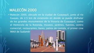 MALECÓN 2000
• Malecón 2000, ubicado en la ciudad de Guayaquil, junto al río
Guayas, de 2.5 km de extensión en donde se puede disfrutar
de los grandes monumentos de la historia de Guayaquil, como
el Hemiciclo de la Rotonda, museos, jardines, fuentes, centro
comercial, restaurantes, bares, patios de comida, el primer cine
IMAX de Sudamérica.
 