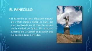 EL PANECILLO
• El Panecillo es una elevación natural
de 3.000 metros sobre el nivel del
mar, enclavada en el corazón mismo
de la ciudad de Quito. Un atractivo
turístico de la capital de Ecuador que
no pueden dejar de visitar.
 