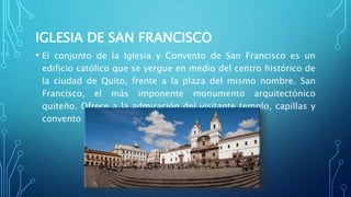 IGLESIA DE SAN FRANCISCO
• El conjunto de la Iglesia y Convento de San Francisco es un
edificio católico que se yergue en medio del centro histórico de
la ciudad de Quito, frente a la plaza del mismo nombre. San
Francisco, el más imponente monumento arquitectónico
quiteño. Ofrece a la admiración del visitante templo, capillas y
convento
 